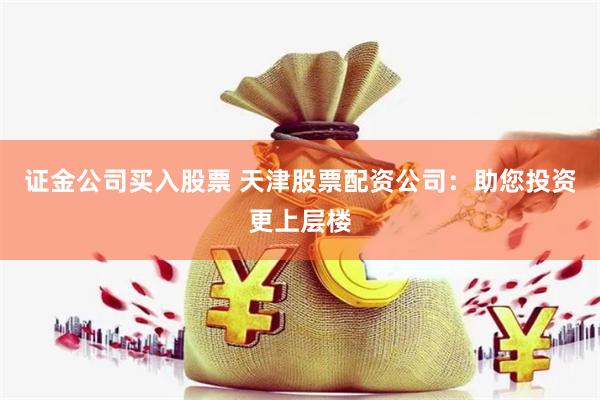 证金公司买入股票 天津股票配资公司：助您投资更上层楼