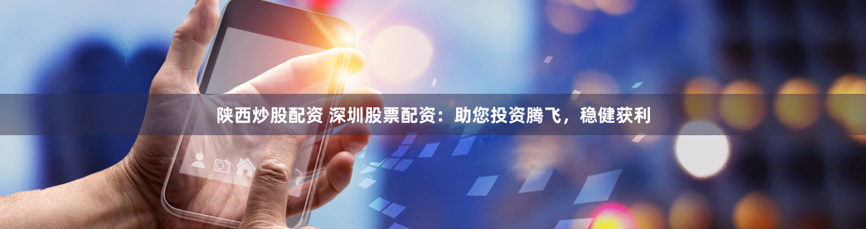 陕西炒股配资 深圳股票配资：助您投资腾飞，稳健获利