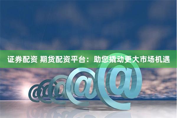 证券配资 期货配资平台：助您撬动更大市场机遇