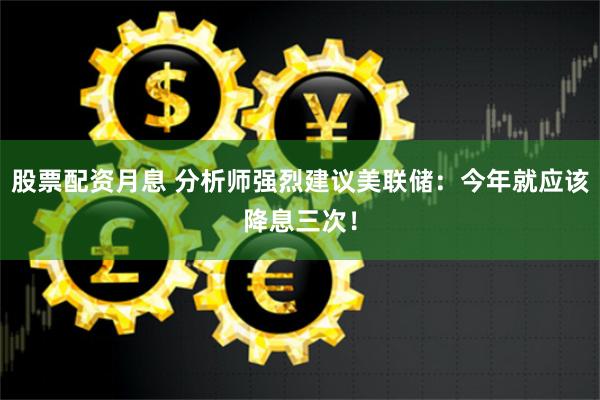 股票配资月息 分析师强烈建议美联储：今年就应该降息三次！
