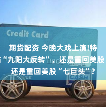 期货配资 今晚大戏上演!特斯拉会面临“九阳大反转”，还是重回美股“七巨头”?
