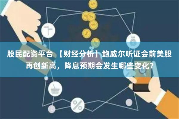 股民配资平台 【财经分析】鲍威尔听证会前美股再创新高，降息预期会发生哪些变化？
