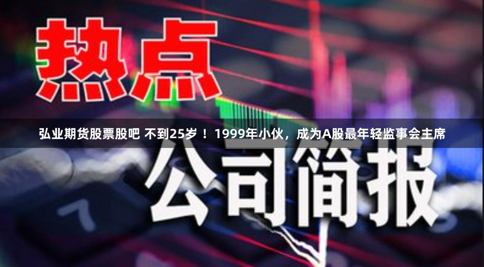 弘业期货股票股吧 不到25岁 ！1999年小伙，成为A股最年轻监事会主席