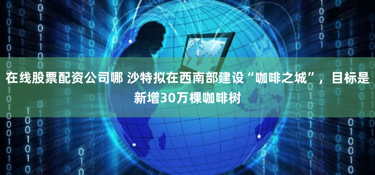 在线股票配资公司哪 沙特拟在西南部建设“咖啡之城”，目标是新增30万棵咖啡树