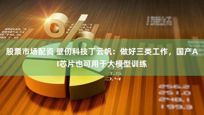 股票市场配资 壁仞科技丁云帆：做好三类工作，国产AI芯片也可用于大模型训练