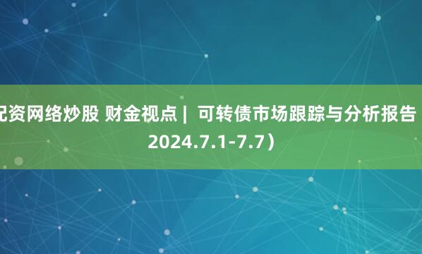 配资网络炒股 财金视点 |  可转债市场跟踪与分析报告（2024.7.1-7.7）