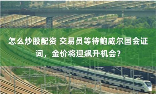 怎么炒股配资 交易员等待鲍威尔国会证词，金价将迎飙升机会？