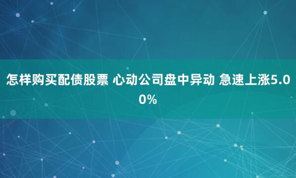 怎样购买配债股票 心动公司盘中异动 急速上涨5.00%