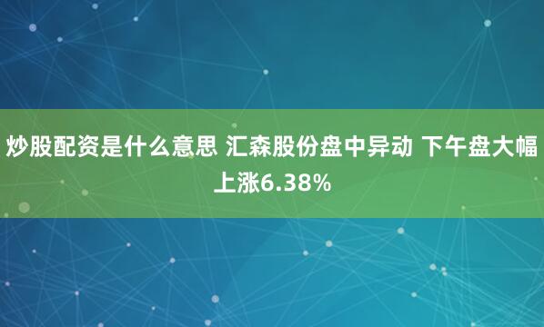 炒股配资是什么意思 汇森股份盘中异动 下午盘大幅上涨6.38%