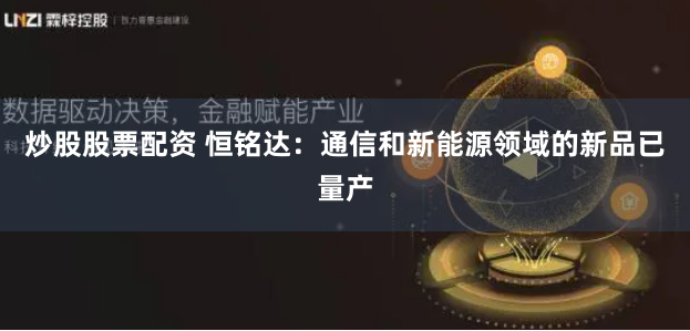 炒股股票配资 恒铭达：通信和新能源领域的新品已量产