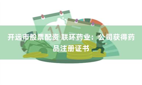 开远市股票配资 联环药业：公司获得药品注册证书