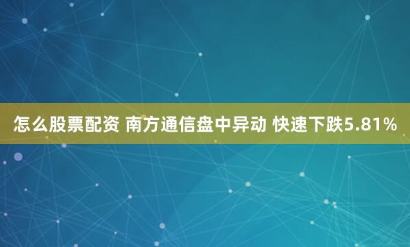 怎么股票配资 南方通信盘中异动 快速下跌5.81%