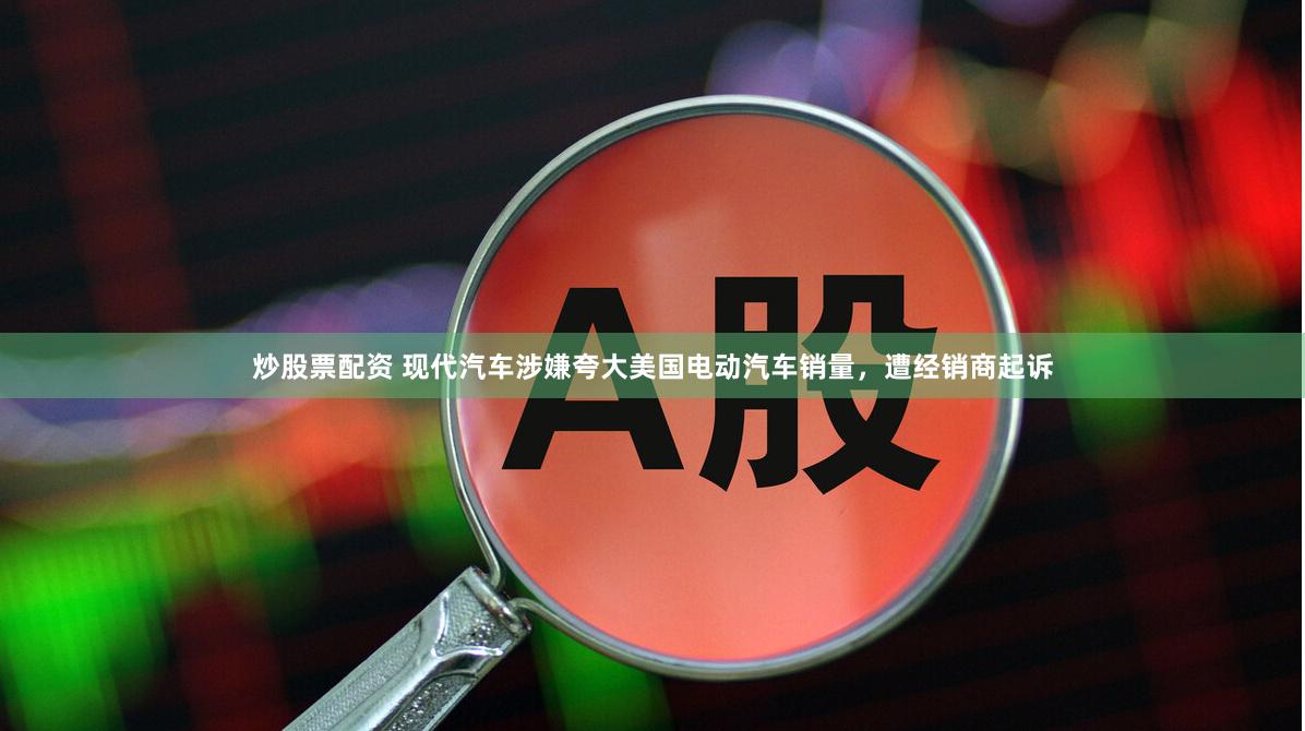 炒股票配资 现代汽车涉嫌夸大美国电动汽车销量，遭经销商起诉