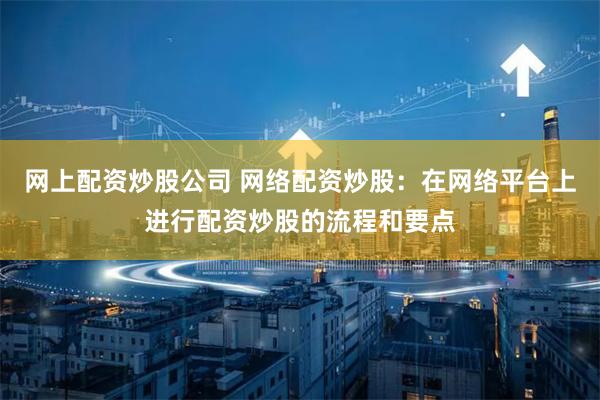 网上配资炒股公司 网络配资炒股：在网络平台上进行配资炒股的流程和要点