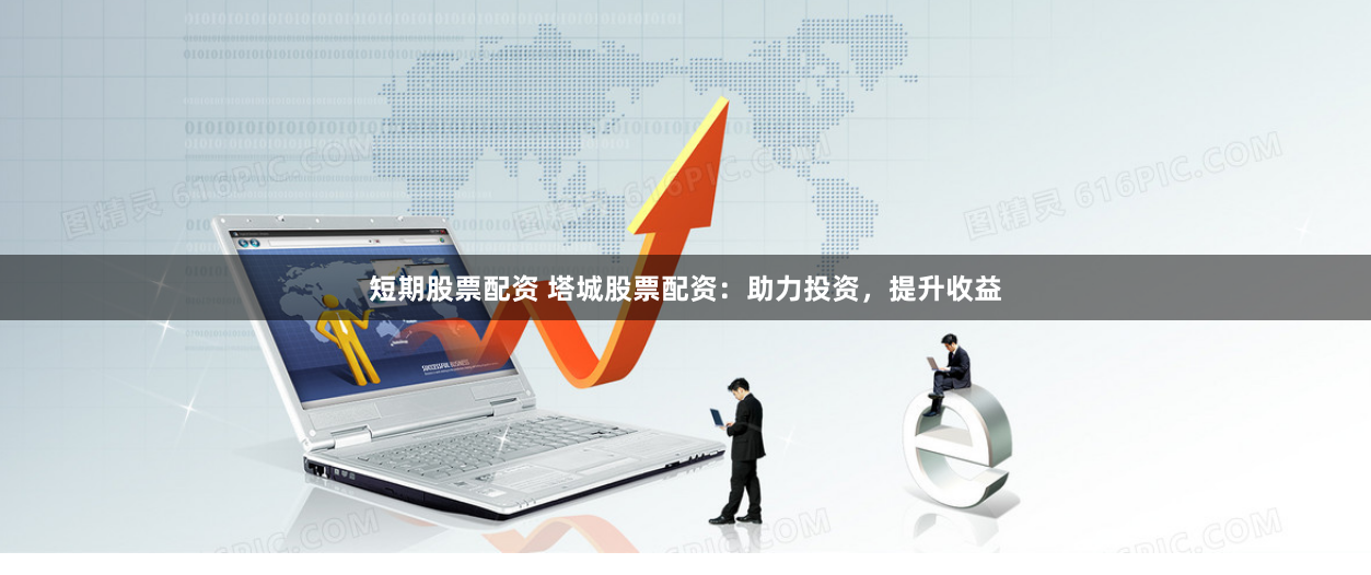 短期股票配资 塔城股票配资：助力投资，提升收益
