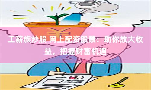 工薪族炒股 网上配资股票：助你放大收益，把握财富机遇