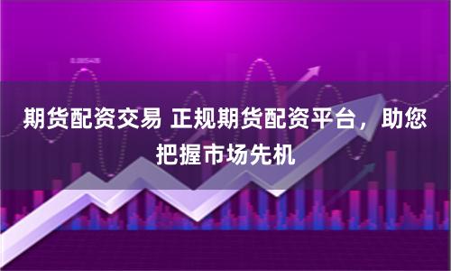 期货配资交易 正规期货配资平台，助您把握市场先机