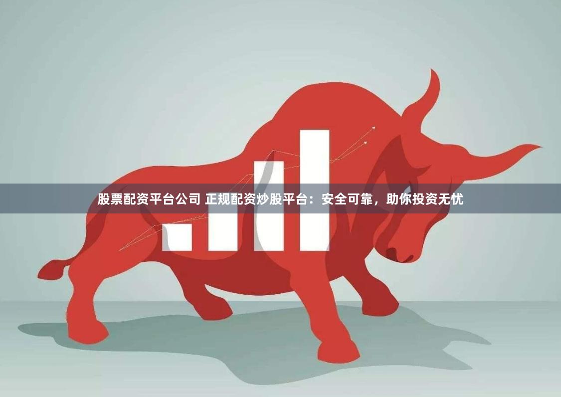 股票配资平台公司 正规配资炒股平台：安全可靠，助你投资无忧