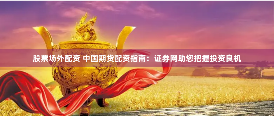 股票场外配资 中国期货配资指南：证券网助您把握投资良机