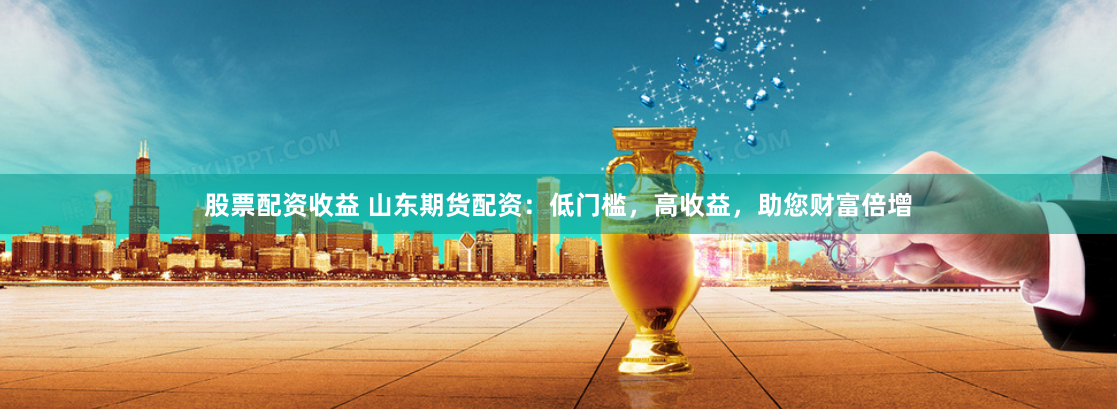 股票配资收益 山东期货配资：低门槛，高收益，助您财富倍增