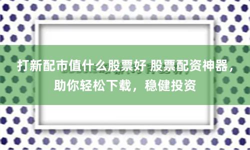 打新配市值什么股票好 股票配资神器，助你轻松下载，稳健投资