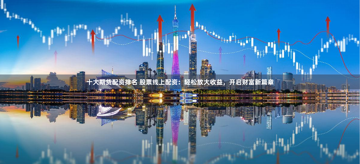 十大期货配资排名 股票线上配资：轻松放大收益，开启财富新篇章