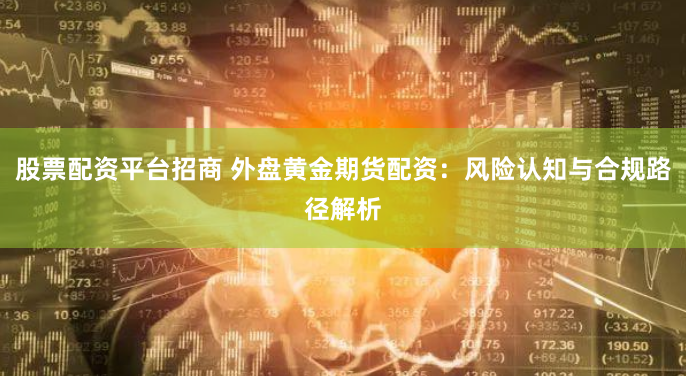 股票配资平台招商 外盘黄金期货配资:风险认知与合规路径解析