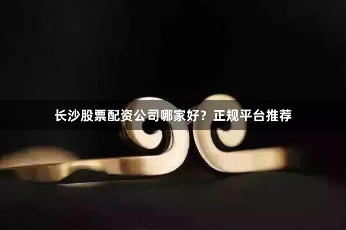 长沙股票配资公司哪家好？正规平台推荐